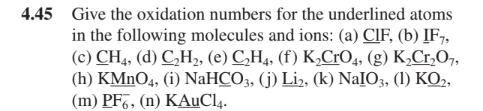 4.45 Give the oxidation numbers for the underlined atoms
in the following molecules and ions: (a) CIF, (b) IF7,
(c) CH4, (d) C,H, (e) C,H4, (f) K,CrO4, (g) K,Cr,O7,
(h) KMNO4, (i) NaHCO3, (j) Li2, (k) NaIO3, (1) KO,,
(m) PF7, (n) KAUCI4.
