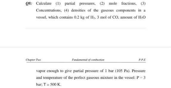 Q8: Calculate (1) partial pressures, (2) mole fractions, (3)
Concentrations, (4) densities of the gaseous components in a
vessel, which contains 0.2 kg of Hs. 3 mol of CO, amount of H;o
Fandamensal of combu stion
Chapter Two
P.P.E
vapor enough to give partial pressure of I bar (105 Pa). Pressure
and temperature of the perfect gaseous mixture in the vessel: P = 3
bar, T= 500 K.
%3D
