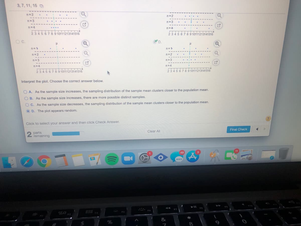 3,7, 11, 15
n=2
n=2
n=3
..
n=3
n-4
n=4
23456789 10111213141516
23456789 10111213141516
Oc.
D.
n=1
n=2
n=2
n=3
n=3
n=4
n=4
2345
5 6789 10111213141516
23456789 10111213141516
Interpret the plot. Choose the correct answer below.
O A. As the sample size increases, the sampling distribution of the sample mean clusters closer to the population mean.
B. As the sample size increases, there are more possible distinct samples.
O C. As the sample size decreases, the sampling distribution of the sample mean clusters closer to the population mean.
O D. The plot appears random.
Click to select your answer and then click Check Answer.
Final Check
Clear All
parts
remaining
11
49
3.
...
F7
888
F4
&
%
%23
8
