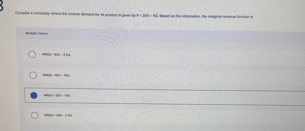 Consider a monopoly where the inverse demand for its product is given by P = 200 - 5Q. Based on this information, the marginal revenue function is
Multiple Choice
MRIQ) 400-2.50
MRIO) 400-100.
MRIO 200 - 100.
MRIO) 200 - 2.50.