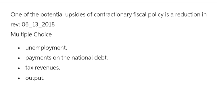 One of the potential upsides of contractionary fiscal policy is a reduction in
rev: 06_13_2018
Multiple Choice
•
•
•
unemployment.
payments on the national debt.
tax revenues.
•
output.