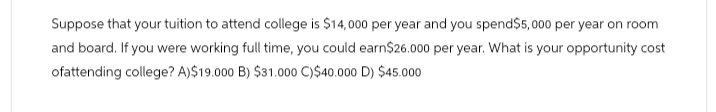 Suppose that your tuition to attend college is $14,000 per year and you spend$5,000 per year on room
and board. If you were working full time, you could earn$26.000 per year. What is your opportunity cost
ofattending college? A)$19.000 B) $31.000 C)$40.000 D) $45.000