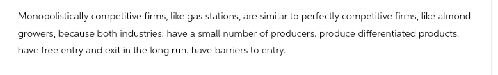 Monopolistically competitive firms, like gas stations, are similar to perfectly competitive firms, like almond
growers, because both industries: have a small number of producers. produce differentiated products.
have free entry and exit in the long run. have barriers to entry.