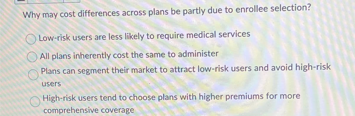 Why may cost differences across plans be partly due to enrollee selection?
Low-risk users are less likely to require medical services
All plans inherently cost the same to administer
Plans can segment their market to attract low-risk users and avoid high-risk
users
High-risk users tend to choose plans with higher premiums for more
comprehensive coverage