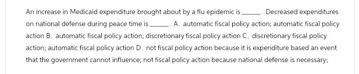 An increase in Medicaid expenditure brought about by a flu epidemic is.
Decreased expenditures
on national defense during peace time is _. A. automatic fiscal policy action; automatic fiscal policy
action B. automatic fiscal policy action; discretionary fiscal policy action C. discretionary fiscal policy
action; automatic fiscal policy action D. not fiscal policy action because it is expenditure based an event
that the government cannot influence; not fiscal policy action because national defense is necessary;