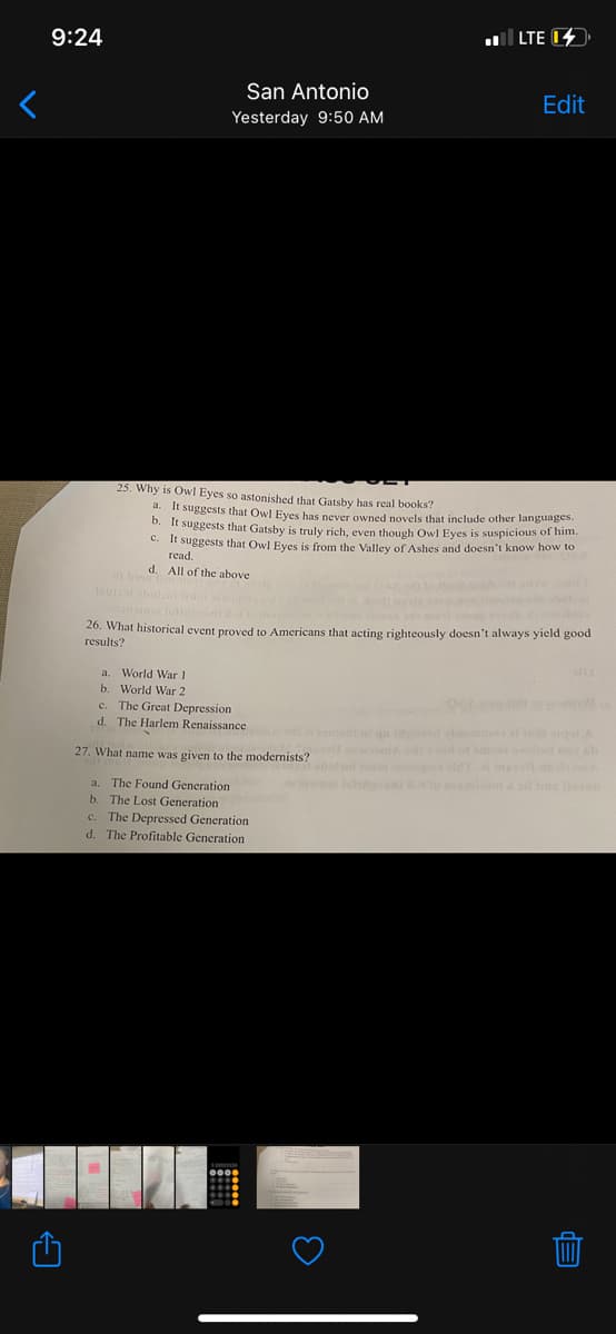 9:24
ul LTE 14
San Antonio
Edit
Yesterday 9:50 AM
25. Why is Owl Eyes so astonished that Gatsby has real books?
a. It suggests that Owl Eves has pever owned novels that include other languages.
D. It suggests that Gatsby is truly rich, even though Owl Eyes is suspicious of him.
C. Ir suggests that Owl Eyes is from the Valley of Ashes and doesn't know how to
read.
d. All of the above
26. What historical event proved to Americans that acting righteously doesn't always yield good
results?
a. World War !
b. World War 2
c. The Great Depression
d. The Harlem Renaissance
eam qa dond inomea aledigoA
d ao t d eo ob
27. What name was given to the modernists? me om
oat tudo tmmiim be on
The Found Generation
b. The Lost Generation
c. The Depressed Generation
d. The Profitable Generation
a.
