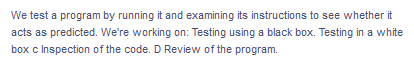 We test a program by running it and examining its instructions to see whether it
acts as predicted. We're working on: Testing using a black box. Testing in a white
box c Inspection of the code. D Review of the program.
