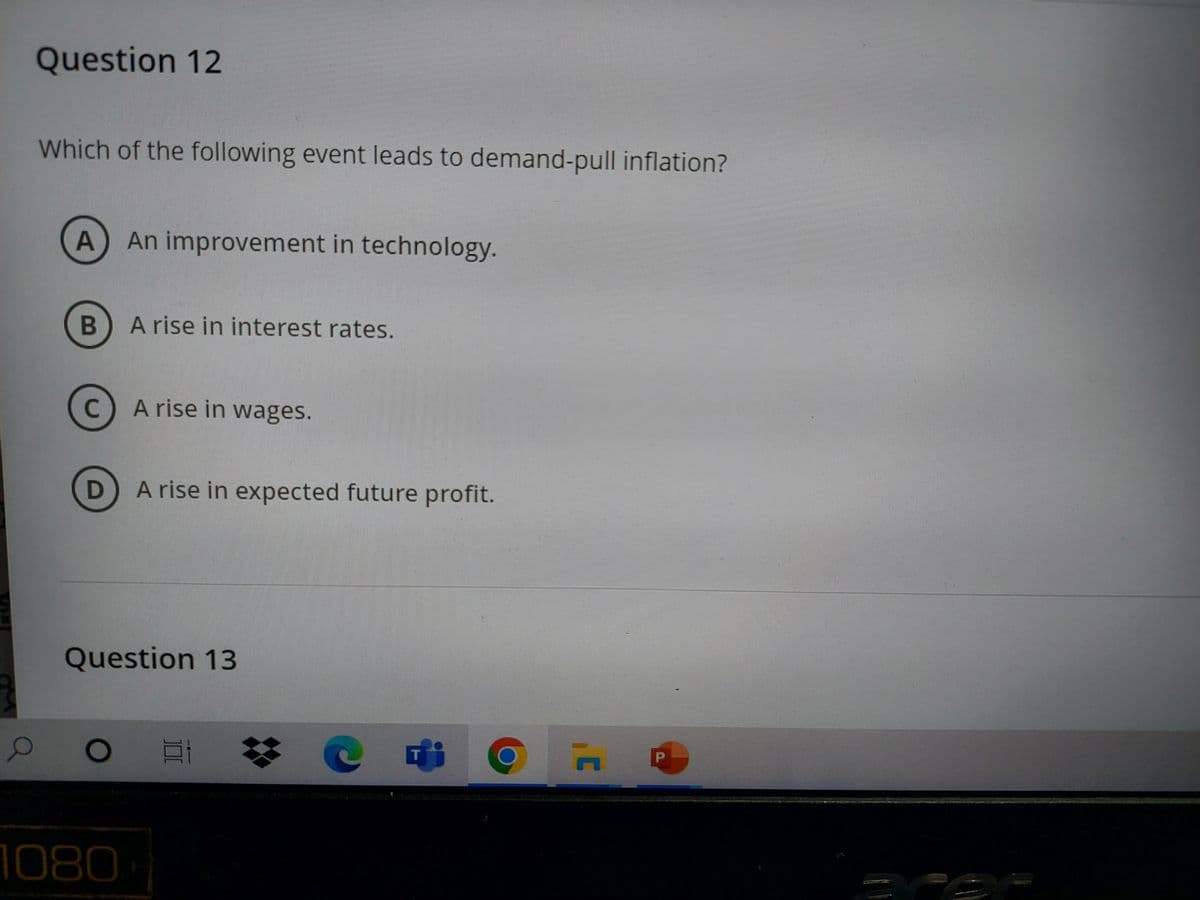 Question 12
Which of the following event leads to demand-pull inflation?
A An improvement in technology.
B) A rise in interest rates.
C
D
A rise in wages.
1080
A rise in expected future profit.
Question 13
Et
@fi
T
¦