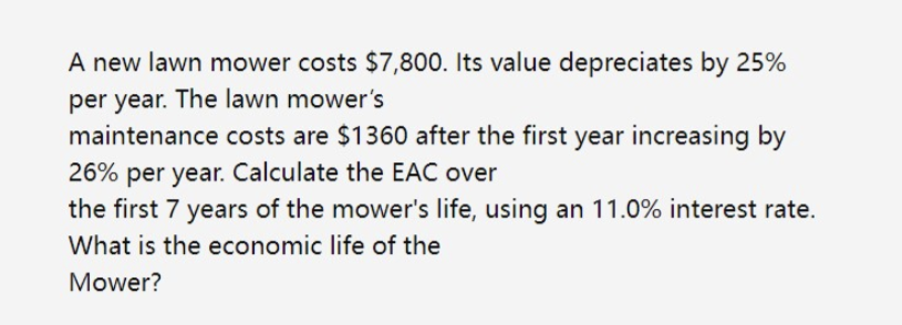 A new lawn mower costs $7,800. Its value depreciates by 25%
per year. The lawn mower's
maintenance costs are $1360 after the first year increasing by
26% per year. Calculate the EAC over
the first 7 years of the mower's life, using an 11.0% interest rate.
What is the economic life of the
Mower?