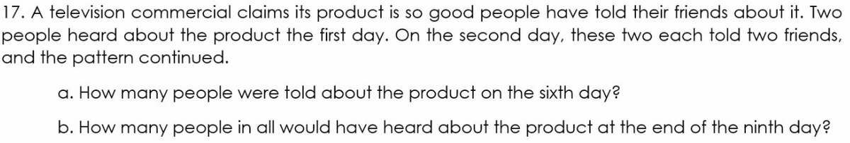 17. A television commercial claims its product is so good people have told their friends about it. Two
people heard about the product the first day. On the second day, these two each told two friends,
and the pattern continued.
a. How many people were told about the product on the sixth day?
b. How many people in all would have heard about the product at the end of the ninth day?
