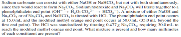 Sodium carbonate can coexist with either NaOH or NAHCO, but not with both simultaneously,
since they would react to form Na,CO,. Sodium hydroxide and Na,CO, will titrate together to a
phenolphthalein end point (OH-→ H,0; CO,²→ HCO,-). A mixture of either NaOH and
Na,CO, or of Na,CO, and NaHCO, is titrated with HCI. The phenolphthalein end point occurs
at 15.0 mL and the modified methyl orange end point occurs at 50.0 mL (35.0 mL beyond the
first end point). The HCl was standardized by titrating 0.477 g Na,CO,, requiring 30.0 mL to
reach the modified methyl orange end point. What mixture is present and how many millimoles
of cach constituent are present?
