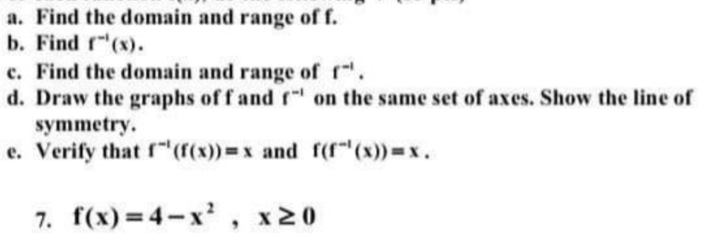 a. Find the domain and range of f.
b. Find r"(x).
c. Find the domain and range of r.
d. Draw the graphs of f and f on the same set of axes. Show the line of
symmetry.
e. Verify that f"(r(x)=x and f(r"(x)) x.
7. f(x)=4-x' , x20
