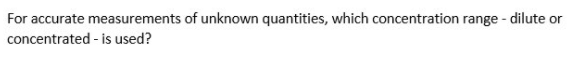 For accurate measurements of unknown quantities, which concentration range - dilute or
concentrated - is used?
