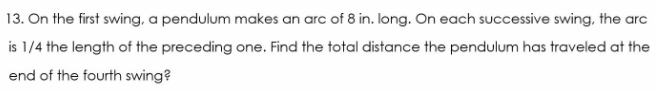 13. On the first swing, a pendulum makes an arc of 8 in. long. On each successive swing, the arc
is 1/4 the length of the preceding one. Find the total distance the pendulum has traveled at the
end of the fourth swing?
