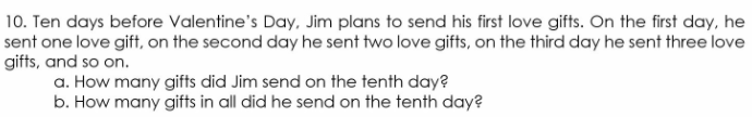 10. Ten days before Valentine's Day, Jim plans to send his first love gifts. On the first day, he
sent one love gift, on the second day he sent two love gifts, on the third day he sent three love
gifts, and so on.
a. How many gifts did Jim send on the tenth day?
b. How many gifts in all did he send on the tenth day?
