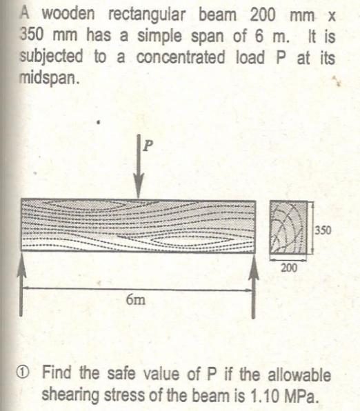 A wooden rectangular beam 200 mm x
350 mm has a simple span of 6 m. It is
subjected to a concentrated load P at its
midspan.
350
200
6m
O Find the safe value of P if the allowable
shearing stress of the beam is 1.10 MPa.
