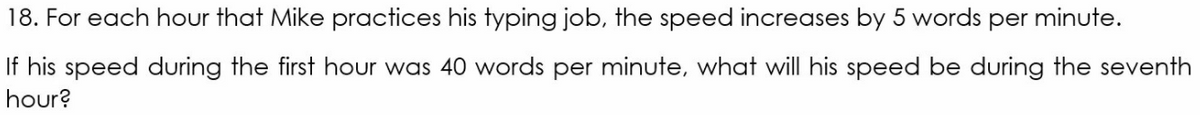 18. For each hour that Mike practices his typing job, the speed increases by 5 words per minute.
If his speed during the first hour was 40 words per minute, what will his speed be during the seventh
hour?
