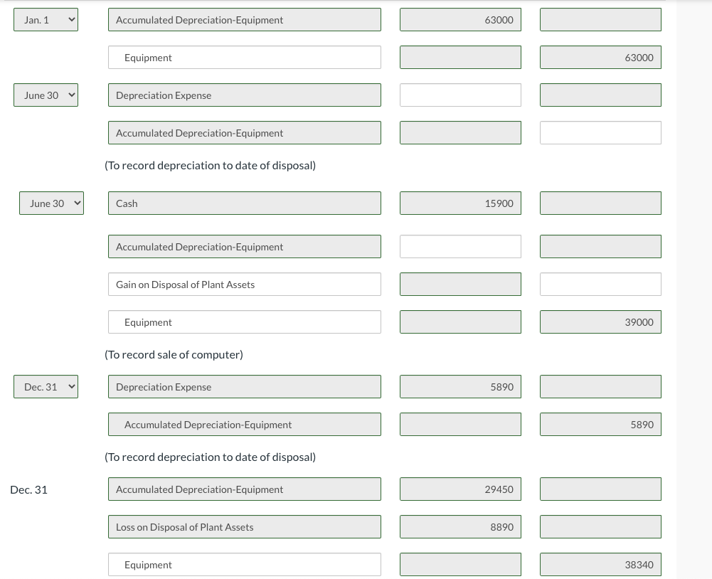 Jan. 1
June 30
June 30 v
Dec. 31
Dec. 31
Accumulated Depreciation-Equipment
Equipment
Depreciation Expense
Accumulated Depreciation-Equipment
(To record depreciation to date of disposal)
Cash
Accumulated Depreciation-Equipment
Gain on Disposal of Plant Assets
Equipment
(To record sale of computer)
Depreciation Expense
Accumulated Depreciation-Equipment
(To record depreciation to date of disposal)
Accumulated Depreciation-Equipment
Loss on Disposal of Plant Assets
Equipment
63000
15900
5890
29450
8890
63000
AUTO
39000
5890
38340
