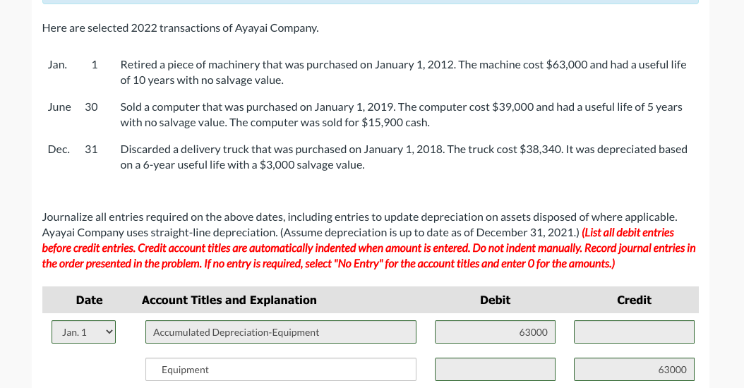 Here are selected 2022 transactions of Ayayai Company.
Jan.
1
June 30
Dec. 31
Date
Jan. 1
Retired a piece of machinery that was purchased on January 1, 2012. The machine cost $63,000 and had a useful life
of 10 years with no salvage value.
Sold a computer that was purchased on January 1, 2019. The computer cost $39,000 and had a useful life of 5 years
with no salvage value. The computer was sold for $15,900 cash.
Journalize all entries required on the above dates, including entries to update depreciation on assets disposed of where applicable.
Ayayai Company uses straight-line depreciation. (Assume depreciation is up to date as of December 31, 2021.) (List all debit entries
before credit entries. Credit account titles are automatically indented when amount is entered. Do not indent manually. Record journal entries in
the order presented in the problem. If no entry is required, select "No Entry" for the account titles and enter O for the amounts.)
Discarded a delivery truck that was purchased on January 1, 2018. The truck cost $38,340. It was depreciated based
on a 6-year useful life with a $3,000 salvage value.
Account Titles and Explanation
Accumulated Depreciation-Equipment
Equipment
Debit
63000
Credit
63000