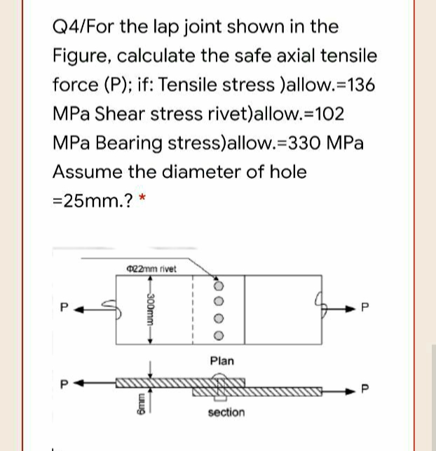 Q4/For the lap joint shown in the
Figure, calculate the safe axial tensile
force (P); if: Tensile stress )allow.=136
MPa Shear stress rivet)allow.=102
MPa Bearing stress)allow.=330 MPa
Assume the diameter of hole
=25mm.? *
022mm rivet
P
P
Plan
P
P
section
300mm-
