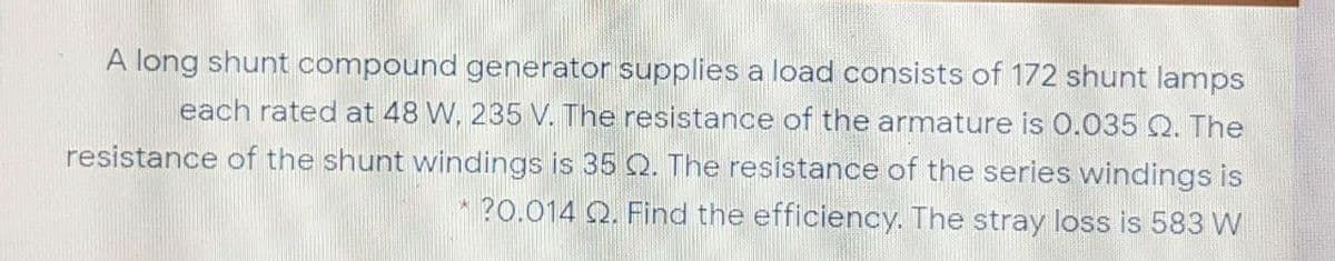 A long shunt compound generator supplies a load consists of 172 shunt lamps
each rated at 48 W, 235 V. The resistance of the armature is 0.035 Q. The
resistance of the shunt windings is 35 Q. The resistance of the series windings is
?0.014 Q. Find the efficiency. The stray loss is 583 W
