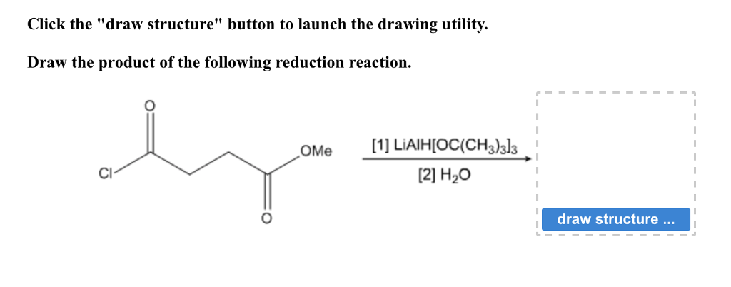 Click the "draw structure" button to launch the drawing utility.
Draw the product of the following reduction reaction.
OMe
[1] LIAIH[OC(CH3)3]3
[2] H₂O
draw structure ...
I
I
I