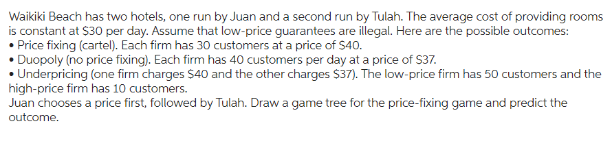 Waikiki Beach has two hotels, one run by Juan and a second run by Tulah. The average cost of providing rooms
is constant at $30 per day. Assume that low-price guarantees are illegal. Here are the possible outcomes:
• Price fixing (cartel). Each firm has 30 customers at a price of $40.
• Duopoly (no price fixing). Each firm has 40 customers per day at a price of $37.
• Underpricing (one firm charges $40 and the other charges $37). The low-price firm has 50 customers and the
high-price firm has 10 customers.
Juan chooses a price first, followed by Tulah. Draw a game tree for the price-fixing game and predict the
outcome.
