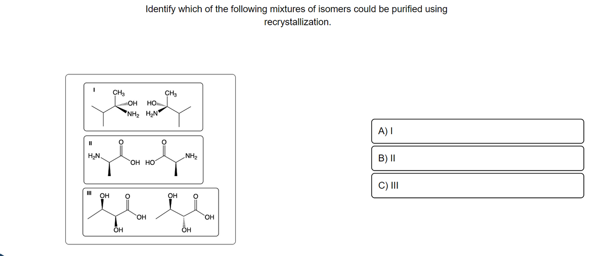 "
H2
Ш
OH
CH3
......OH
0=
OH
Identify which of the following mixtures of isomers could be purified using
recrystallization.
NH2 H2N
но.....
ОН НО
OH
CH3
о-
ОН
NH₂
OH
0=
SOH
A) 1
B) II
C) III