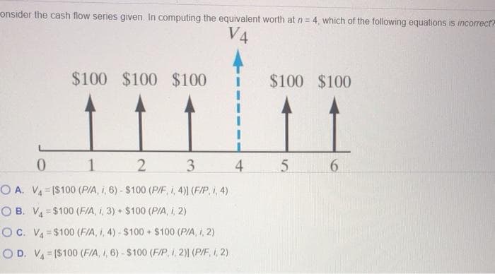 V4
onsider the cash flow series given. In computing the equivalent worth at n = 4, which of the following equations is incorrect?
$100 $100 $100
0
1
2
3
4
OA. V₁ [$100 (P/A, I, 6)-$100 (P/F, i, 4)] (F/P, i, 4)
OB. V₁=$100 (F/A, 1, 3) + $100 (P/A, i, 2)
OC. V4=$100 (F/A, 1, 4) - $100+ $100 (P/A, 1, 2)
OD. VA [$100 (F/A, I, 6)-$100 (F/P, 1, 2)) (P/F, I, 2)
$100 $100
5
6