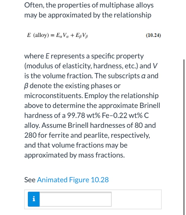 Often, the properties of multiphase alloys
may be approximated by the relationship
E (alloy) = EaVa + EBVB
where E represents a specific property
(modulus of elasticity, hardness, etc.) and V
is the volume fraction. The subscripts a and
B denote the existing phases or
microconstituents. Employ the relationship
above to determine the approximate Brinell
hardness of a 99.78 wt% Fe-0.22 wt% C
alloy. Assume Brinell hardnesses of 80 and
280 for ferrite and pearlite, respectively,
and that volume fractions may be
approximated by mass fractions.
See Animated Figure 10.28
(10.24)
i