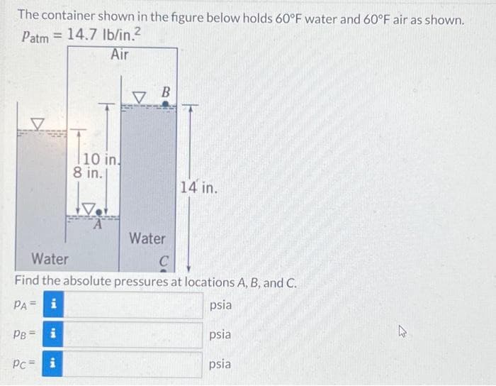 The container shown in the figure below holds 60°F water and 60°F air as shown.
Patm = 14.7 lb/in.²
Air
PB i
10 in.
8 in.l
Pc = i
A
V
B
Water
Water
C
Find the absolute pressures at locations A, B, and C.
PA= i
psia
psia
psia
14 in.
4