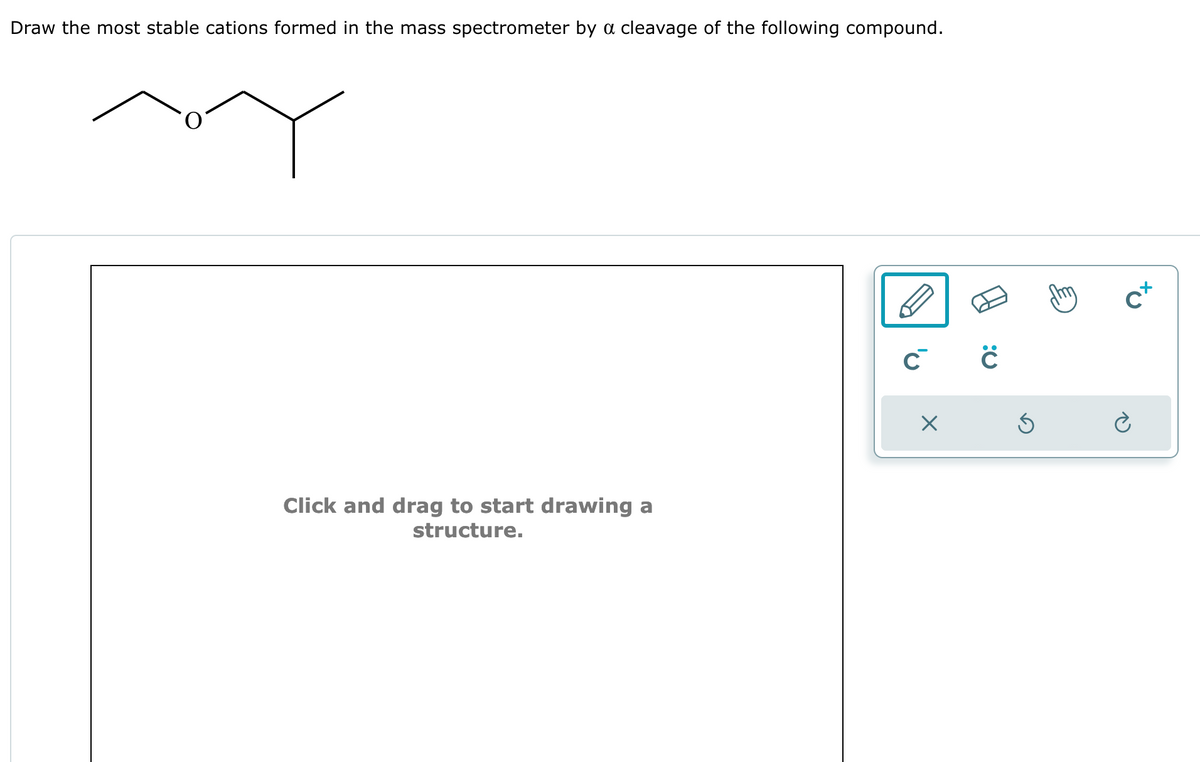 Draw the most stable cations formed in the mass spectrometer by a cleavage of the following compound.
Click and drag to start drawing a
structure.
C C
X
Ś
CX