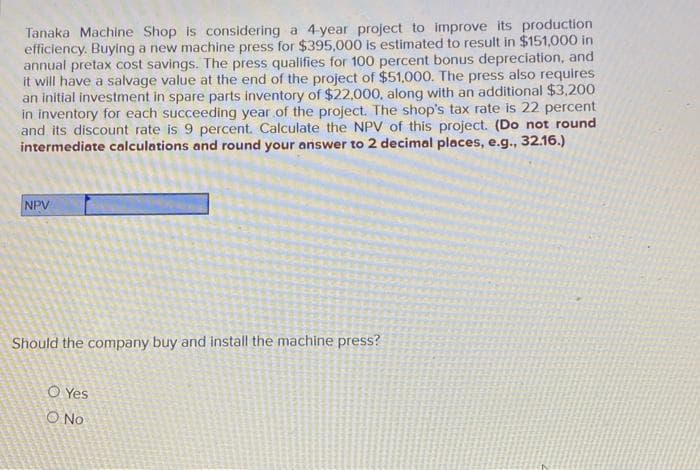 Tanaka Machine Shop is considering a 4-year project to improve its production
efficiency. Buying a new machine press for $395,000 is estimated to result in $151,000 in
annual pretax cost savings. The press qualifies for 100 percent bonus depreciation, and
it will have a salvage value at the end of the project of $51,000. The press also requires
an initial investment in spare parts inventory of $22,000, along with an additional $3,200
in inventory for each succeeding year of the project. The shop's tax rate is 22 percent
and its discount rate is 9 percent. Calculate the NPV of this project. (Do not round
intermediate calculations and round your answer to 2 decimal places, e.g., 32.16.)
NPV
Should the company buy and install the machine press?
O Yes
O No