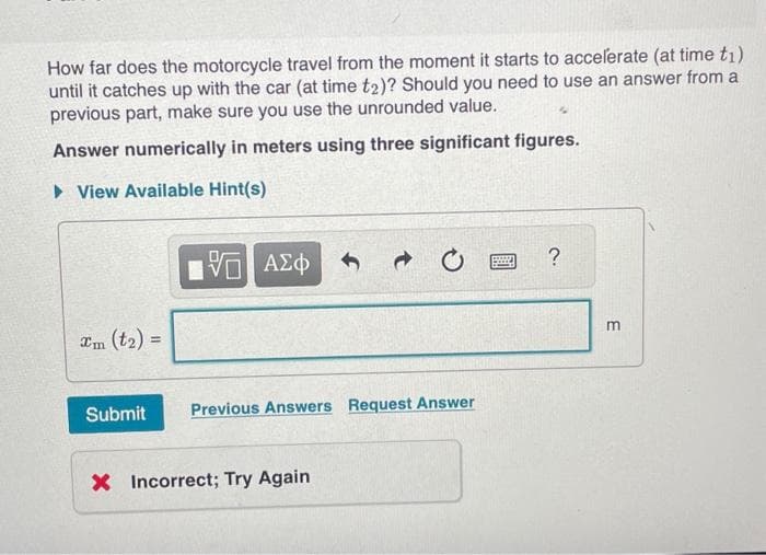 How far does the motorcycle travel from the moment it starts to accelerate (at time tı)
until it catches up with the car (at time t2)? Should you need to use an answer from a
previous part, make sure you use the unrounded value.
Answer numerically in meters using three significant figures.
View Available Hint(s)
Submit
15. ΑΣΦ
Previous Answers Request Answer
X Incorrect; Try Again
599
?
E