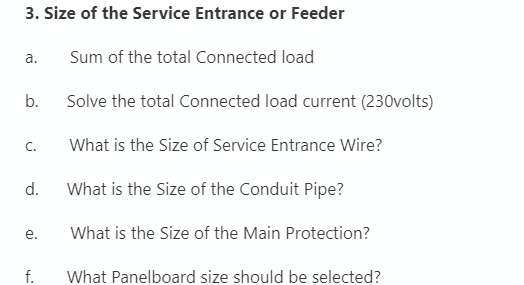 3. Size of the Service Entrance or Feeder
a.
Sum of the total Connected load
b.
Solve the total Connected load current (230volts)
C.
What is the Size of Service Entrance Wire?
d.
What is the Size of the Conduit Pipe?
е.
What is the Size of the Main Protection?
f.
What Panelboard size should be selected?
