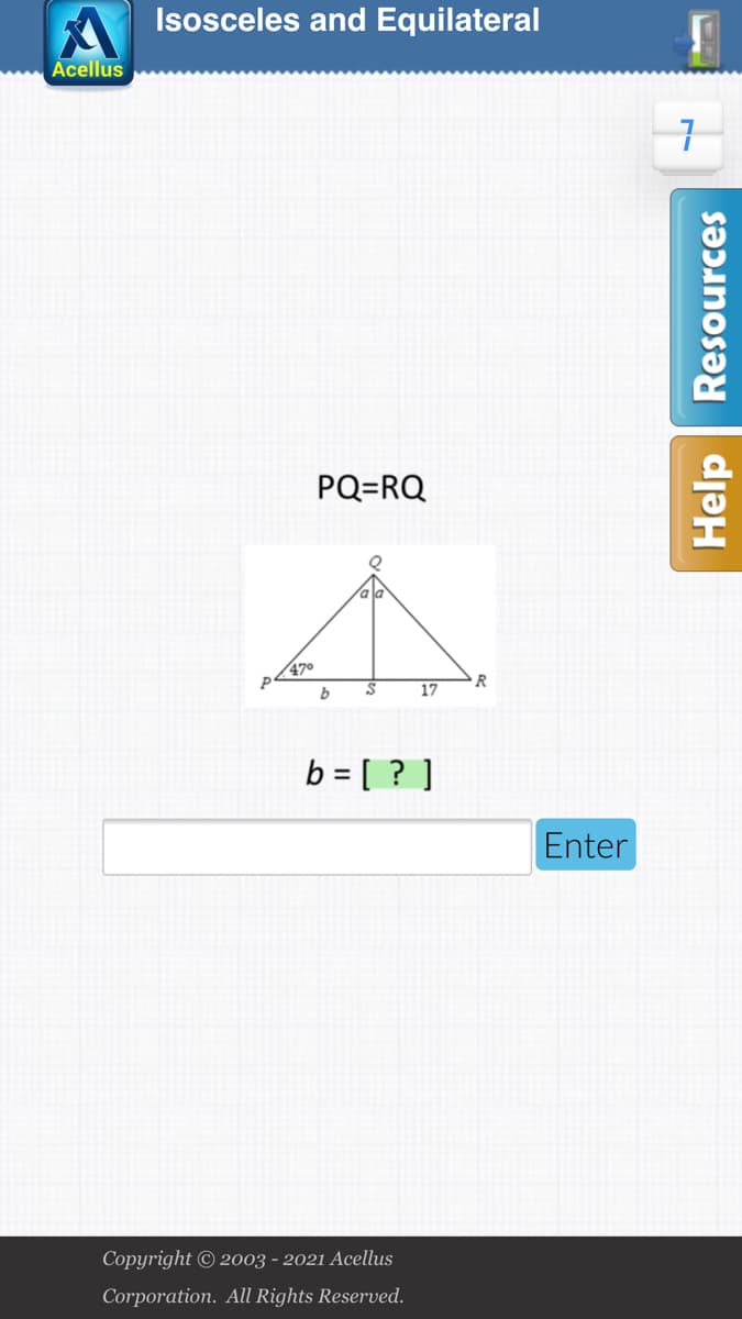 Isosceles and Equilateral
Acellus
7.
PQ=RQ
470
R
17
b = [ ? ]
Enter
Copyright © 2003 - 2021 Acellus
Corporation. All Rights Reserved.
Help Resources
