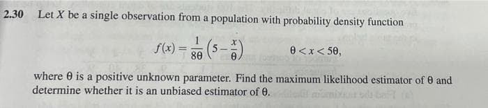 2.30
Let X be a single observation from a population with probability density function
S(4) = 56 (5-)
f(x) :
80
e<x< 50,
where 0 is a positive unknown parameter. Find the maximum likelihood estimator of 0 and
determine whether it is an unbiased estimator of 0.
