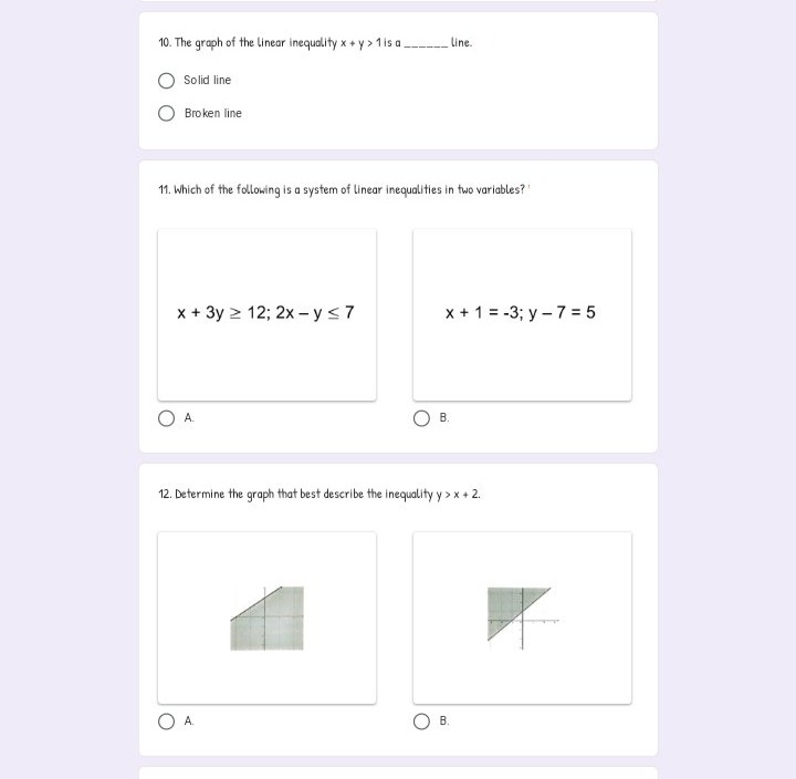 10. The graph of the linear inequality x + y > 1is a
Line.
Solid line
Broken line
11. Which of the following is a system of linear inequalities in two variables?"
x + 3y > 12; 2x - y<7
x + 1 = -3; y - 7 = 5
A.
В.
12. Determine the graph that best describe the inequality y > x + 2.
А.
В
B.
