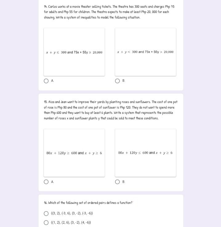 14. Carlos works at a movie theater selling tickets. The theatre has 300 seats and charges Php 75
for adults and Php 55 for children. The theatre expects to make at least Php 20, 00 for each
showing, Write a system of inequalities to model the following situation.
x + y< 300 and 75x + 55y 2 20,000
x + y< 300 and 75x + 55y > 20,000
A.
В.
15. Aiza and Jean want to improve their yards by planting roses and sunflowers. The cost of one pot
of rose is Php 80 and the cost of one pot of sunflower is Php 120. They do not want to spend more
than Php 600 and they want to buy at least 6 plants. Write a system that represents the possible
number of roses x and sunflower plants y that could be sold to meet these conditions.
80x + 120y 2 600 and x + y 2 6
B0x + 120y s 600 and x + y z 6
A.
В.
16. Which of the following set of ordered pairs defines a function?
O (3, 2), (-3, 6), (3,-2), (-3, -6)
О (1,2), (2, 6), (3, -2), (4, -6)}
