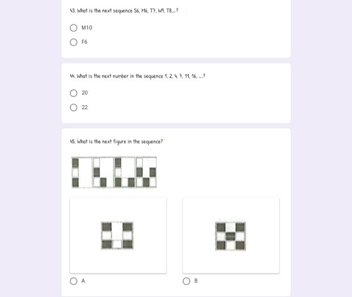 43. What is the next sequence S6, M6, T7, WA, T8.?
M10
O F6
W, What is the next number in the sequence 1, 2, 4, 7, 11, 16, .?
O 20
22
45. What is the next figure in the sequence?
A.
B.
