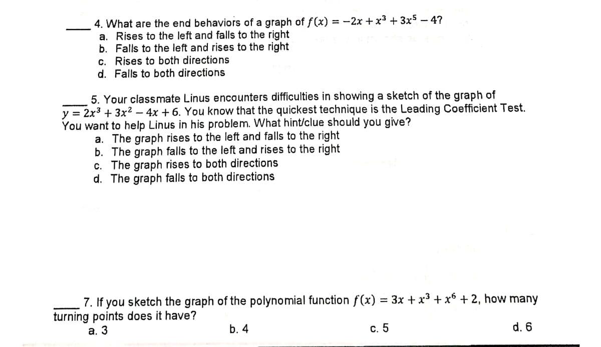 4. What are the end behaviors of a graph of f(x) = -2x + x³ + 3x5 – 4?
a. Rises to the left and falls to the right
b. Falls to the left and rises to the right
c. Rises to both directions
d. Falls to both directions
5. Your classmate Linus encounters difficulties in showing a sketch of the graph of
y = 2x3 + 3x2 – 4x + 6. You know that the quickest technique is the Leading Coefficient Test.
You want to help Linus in his problem. What hint/clue should you give?
a. The graph rises to the left and falls to the right
b. The graph falls to the left and rises to the right
c. The graph rises to both directions
d. The graph falls to both directions
7. If you sketch the graph of the polynomial function f(x) = 3x + x³ + x6 + 2, how many
turning points does it have?
а. 3
b. 4
с. 5
d. 6
