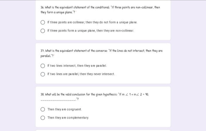 36. what is the equivalent statement of the conditional: "if three points are non-collinear, then
they form a unique plane." "
If three points are collinear, then they do not form a unique pla ne.
If three points form a unique pla ne, then they a re non-collinear.
37, what is the equivalent statement of the converse: "if the Lines do not intersect, then they are
parallel."?
If two lines intersect, then they a re pa ra llel.
If two lines a re pa ra llel, then they never intersect.
38. What will be the valid conclusion for the given hypothesis: "If m 21+ mz 2 = 90,
Then they a re congruent.
Then they a re complementary.
