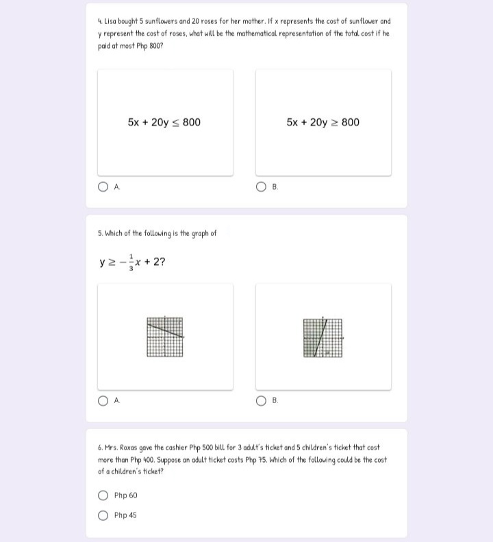 4. Lisa bought 5 sunflowers and 20 roses for her mother. If x represents the cost of sunflower and
y represent the cost of roses, what will be the mathematical representation of the total cost if he
paid at most Php 800?
5x + 20y s 800
5x + 20y > 800
A.
B.
5. Which of the following is the graph of
y 2 -x + 2?
B.
6. Mrs. Roxas gave the cashier Php 500 bill for 3 adult's ticket and 5 children's ticket that cost
more than Php 400. Suppose an adult ticket costs Php 75. Which of the following could be the cost
of a children's ticket?
Php 60
O Php 45
