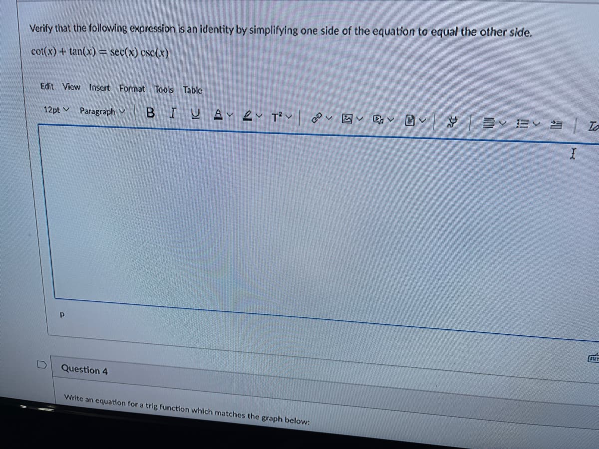 Verify that the following expression is an identity by simplifying one side of the equation to equal the other side.
cot(x) + tan(x) = sec(x) csc(x)
Edit View Insert Format Tools Table
BIUA ev pov
回v| S
12pt Paragraph v
Question 4
Write an equation for a trig function which matches the graph below:
