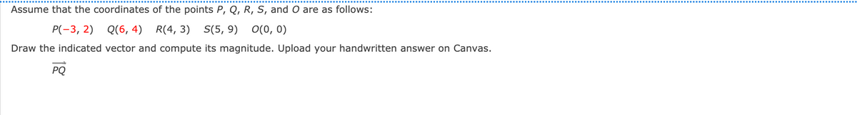 Assume that the coordinates of the points P, Q, R, S, and O are as follows:
P(-3, 2) Q(6, 4)
R(4, 3) S(5, 9) O(0, 0)
Draw the indicated vector and compute its magnitude. Upload your handwritten answer on Canvas.
PQ
