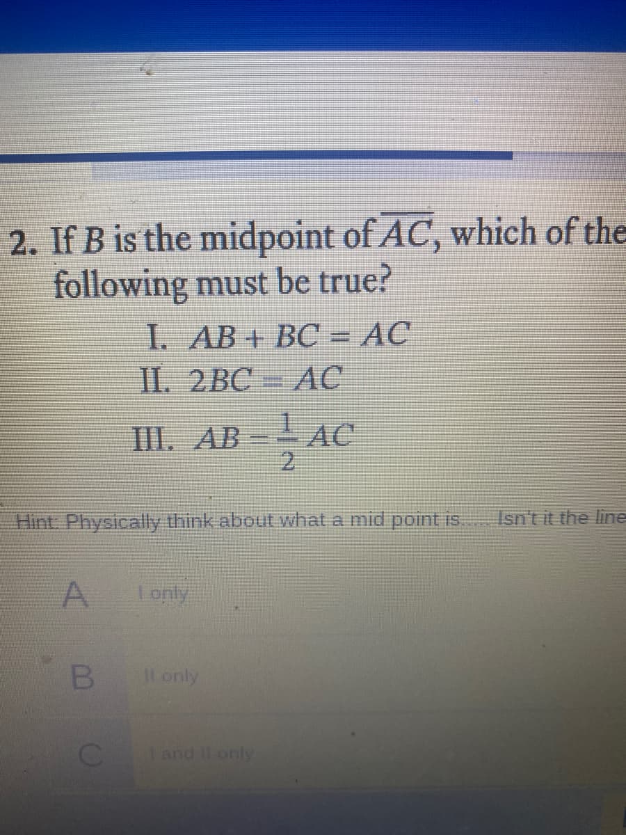 2. If B is the midpoint of AC, which of the
following must be true?
I. AB+ BC = AC
II. 2BC = AC
III. AB =- AC
2.
Hint: Physically think about what a mid point is.. Isn't it the line
I only
B.
Il only
and Il only
