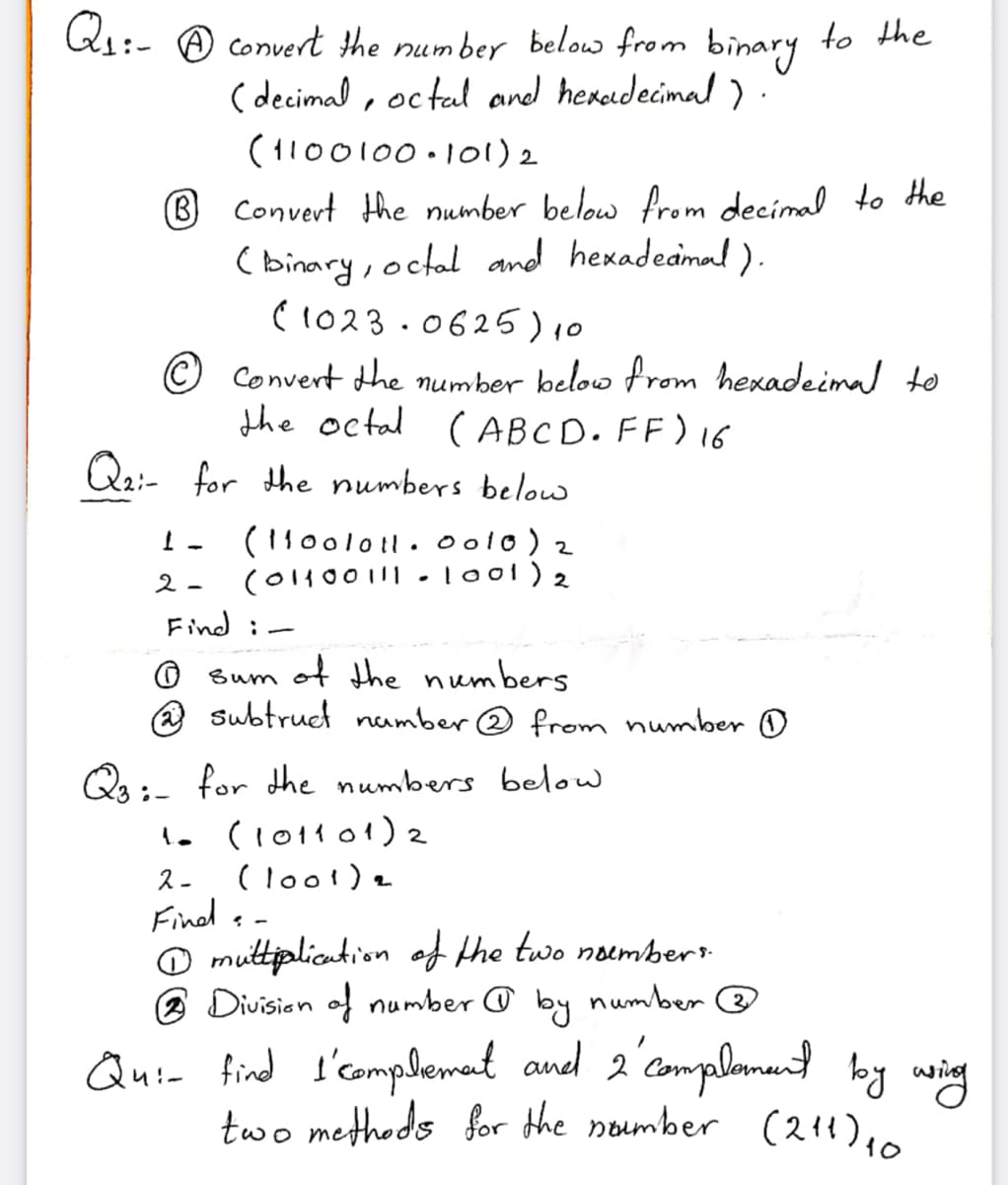 two methods for the noumber (211)10
Qr:- A convert the number below from binary to the
( decimal , oc tal and heredecimal ) .
(1100100.l01) 2
® Convert the number below from decimal to the
( binary, octal and hexadeamal ).
C1023 .0625)10
© Convert dhe number below from hexadeimal to
the octal ( ABCD. FF) 16
Q2:- for the numbers belou
(110ol011. 0 o10) 2
(01100 11| -loo1) 2
2-
Find i-
O sum of the numbers
@ subtruct number @ from number D
Qs;- for the numbers below
1. (1011 01) 2
(loo!) a
Find s -
O muttipliantion of the two noumbert
2 Division of number @ by number @
ス-
Qui- find s'complemant and 2'camplemund by wing
