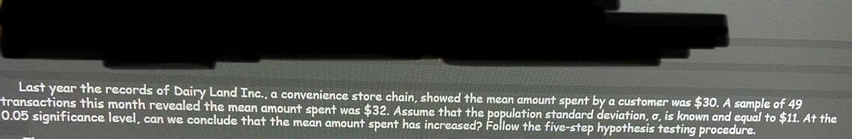 Last year the records of Dairy Land Inc., a convenience store chain, showed the mean amount spent by a customer was $30. A sample of 49
transactions this month revealed the mean amount spent was $32. Assume that the population standard deviation, a, is known and equal to $11. At the
0.05 significance level, can we conclude that the mean amount spent has increased? Follow the five-step hypothesis testing procedure.
