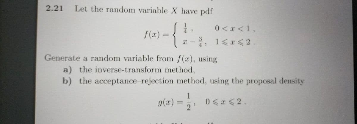 2.21 Let the random variable X have pdf
{
f(x) =
=
49
X
-
3
0 < x < 1,
1 < x < 2.
Generate a random variable from f(x), using
a) the inverse-transform method,
b) the acceptance-rejection method, using the proposal density
g(x) = 1/2/₁ 0 ≤ x ≤ 2.