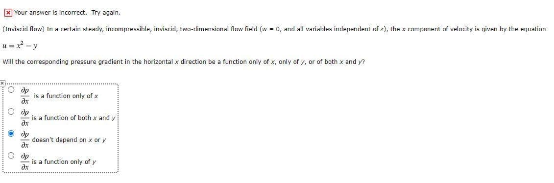 X Your answer is incorrect. Try again.
(Inviscid flow) In a certain steady, incompressible, inviscid, two-dimensional flow field (w = 0, and all variables independent of z), the x component of velocity is given by the equation
u = x - y
Will the corresponding pressure gradient in the horizontal x direction be a function only of x, only of y, or of both x and y?
O dp
is a function only of x
dx
O dp
is a function of both x and y
ax
O dp
doesn't depend on x or y
O dp
is a function only of y
dx
